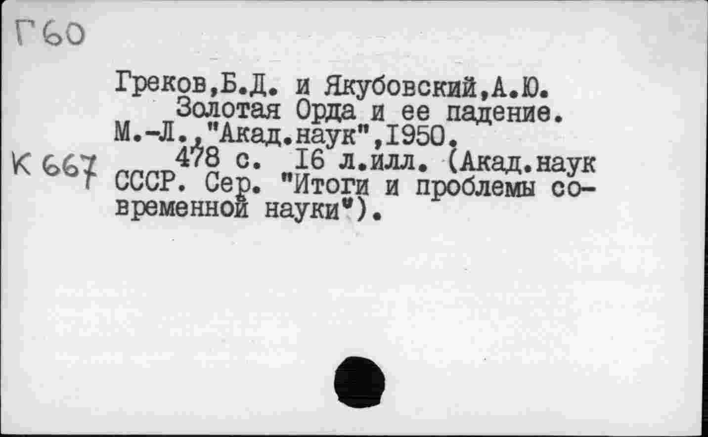 ﻿V GO
Греков,Б.Д. и Якубовский,А.Ю. Золотая Орда и ее падение. М.-Л., ’’Акад, наук" ,1950.
К G67 ллрп47? с- „J6 л.илл. (Акад.наук г СССР. Сер. "Итоги и проблемы современной науки").